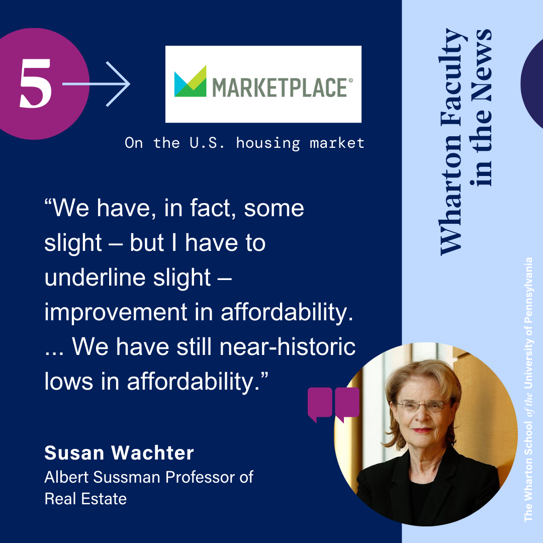 This graphic features a quote from the Wharton School Professor Susan Wachter on the housing market and is from Marketplace. The quote reads “We have, in fact, some slight – but I have to underline slight – improvement in affordability. ... We have still near-historic lows in affordability.” Her headshot in the background has a blurred wood background, from one of the buildings t the Wharton School. In it, she has a soft smile, is wearing thin wired glasses. Her hair is short and blond. She is wearing a black suit jacket with a black shirt.