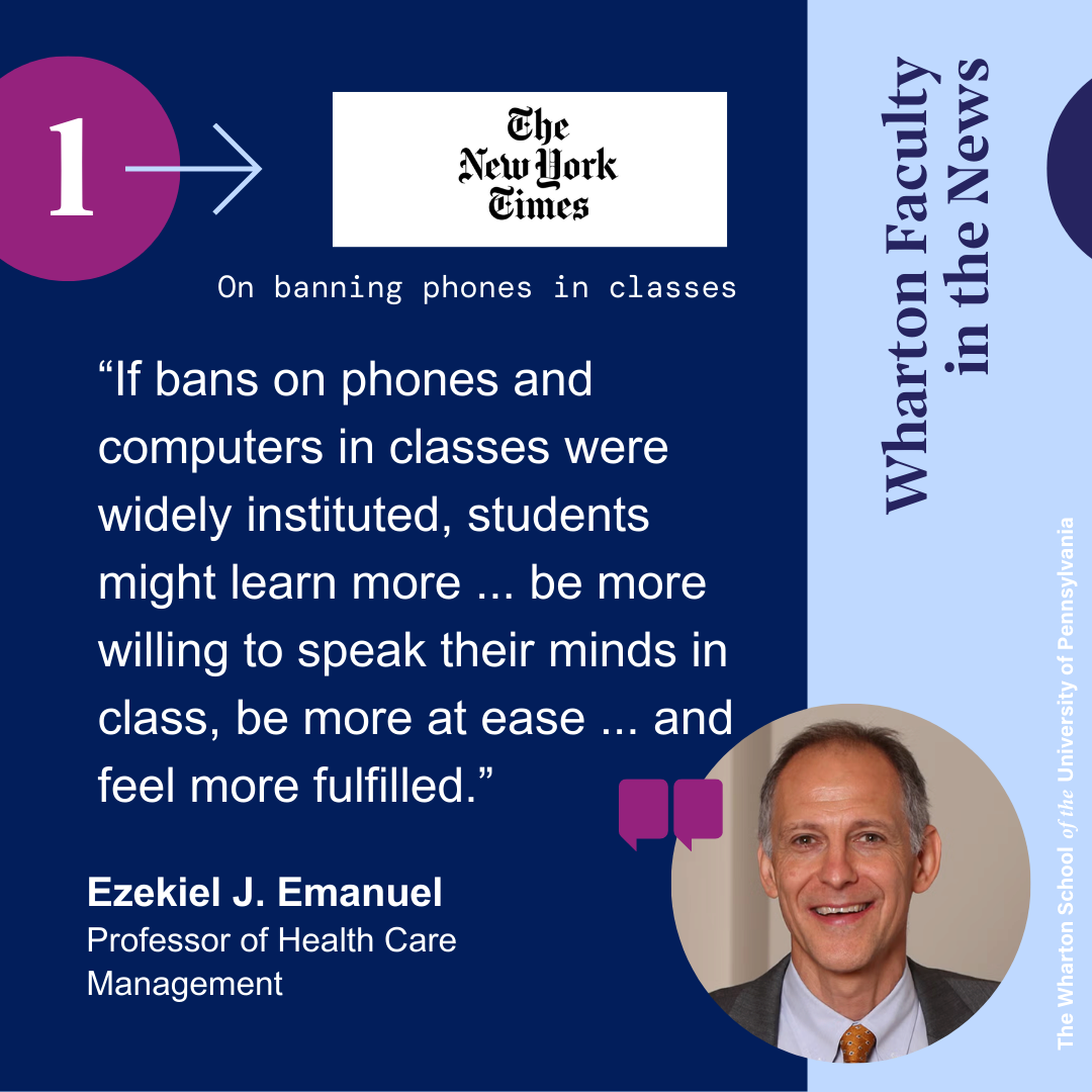 This image shows a quote from Wharton professor Ezekiel J. Emanuel from the NYTimes that reads "“If bans on phones and computers in classes were widely instituted, students might learn more ... be more willing to speak their minds in class, be more at ease ... and feel more fulfilled.” There is the NYTimes logo and a headshot of him in which he is smiling and is wearing a grey suit, blue shirt, and red tie.
