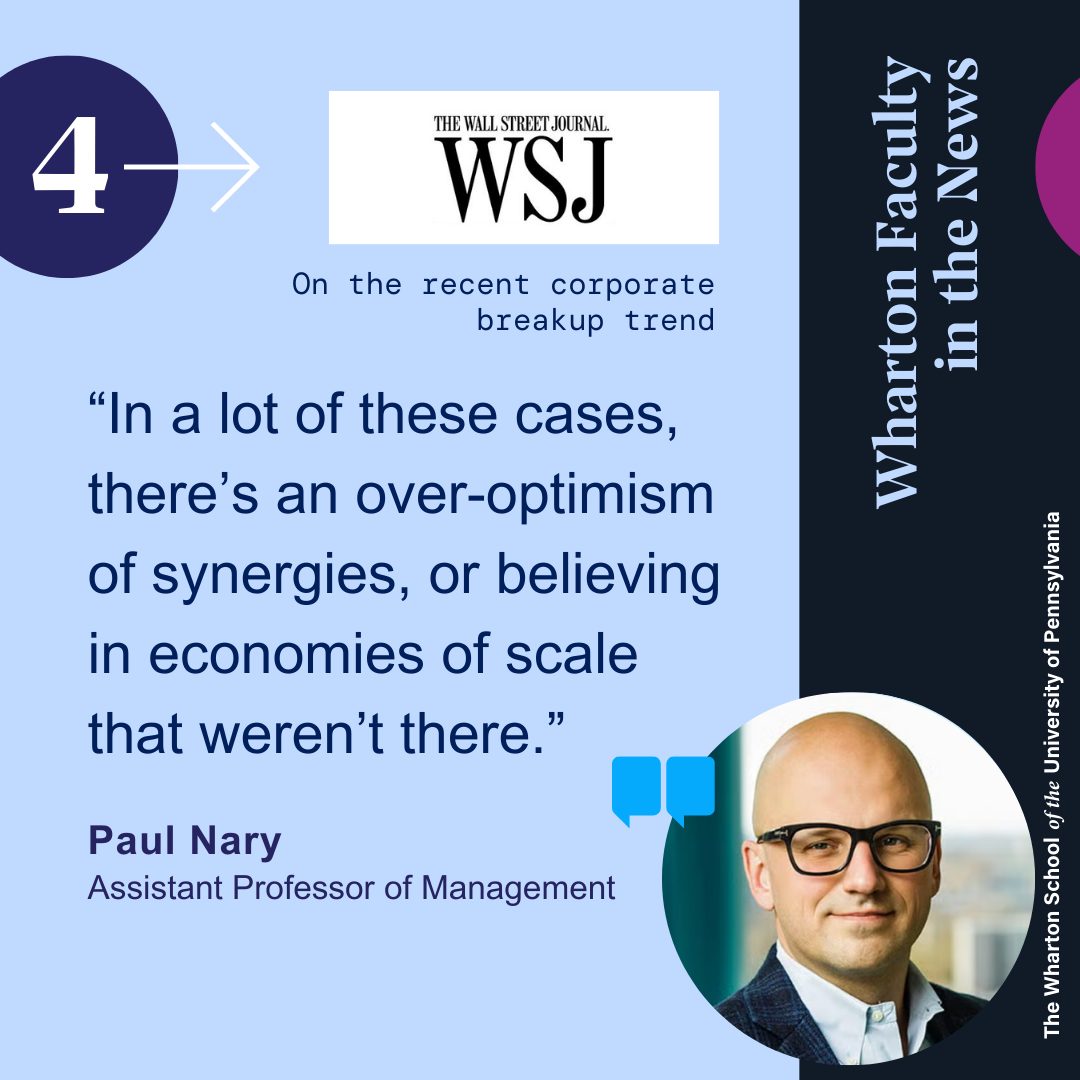 This graphic shows a quote from Wharton Professor Paul Nary from the Wall St Journal on the recent corporate breakup trend that reads, “In a lot of these cases, there’s an over-optimism of synergies, or believing in economies of scale that weren’t there.” His headshot appears in the bottom right corner. He is wearing dark, rectangular glasses, a dark suit, a blue shirt, and a window and building appeared out of focus in the background of his headshot.
